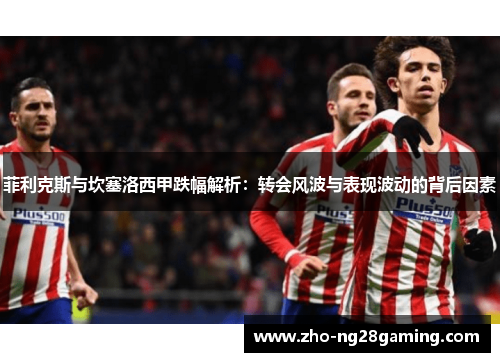 菲利克斯与坎塞洛西甲跌幅解析：转会风波与表现波动的背后因素