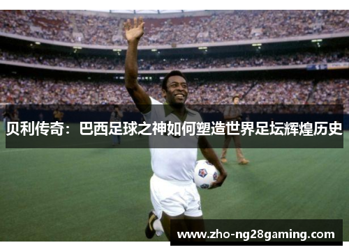 贝利传奇：巴西足球之神如何塑造世界足坛辉煌历史