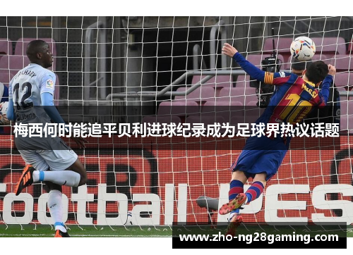梅西何时能追平贝利进球纪录成为足球界热议话题